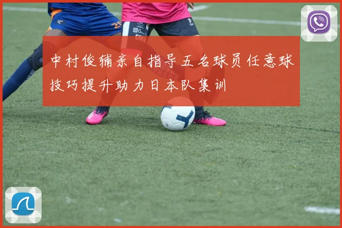 中村俊辅亲自指导五名球员任意球技巧提升助力日本队集训