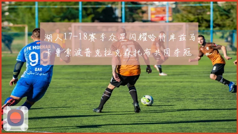 湖人17-18赛季众星闪耀哈特库兹马卡鲁索波普克拉克森托布共同夺冠的辉煌时刻