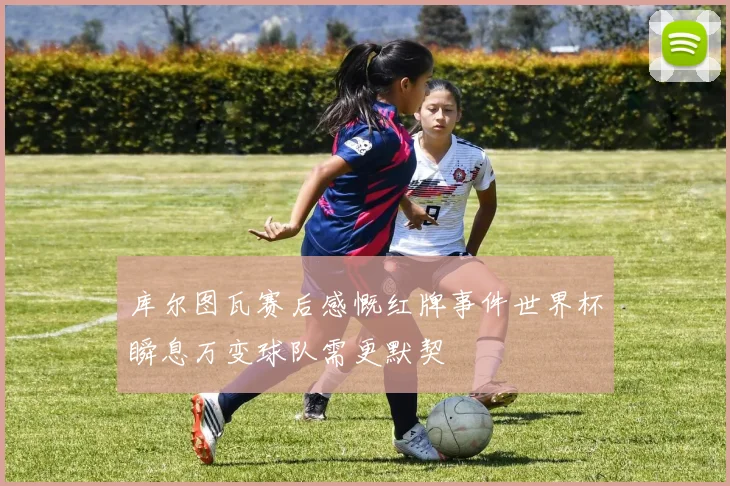 库尔图瓦赛后感慨红牌事件世界杯瞬息万变球队需更默契