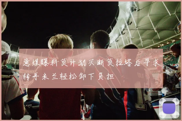 意媒曝科莫计划买断莫拉塔后寻求转手米兰轻松卸下负担
