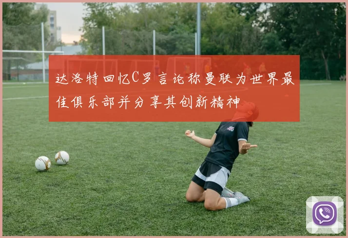 达洛特回忆C罗言论称曼联为世界最佳俱乐部并分享其创新精神