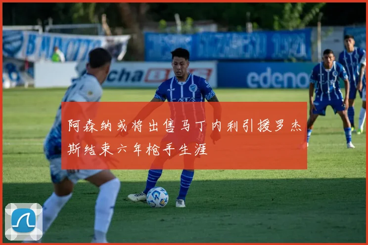 阿森纳或将出售马丁内利引援罗杰斯结束六年枪手生涯